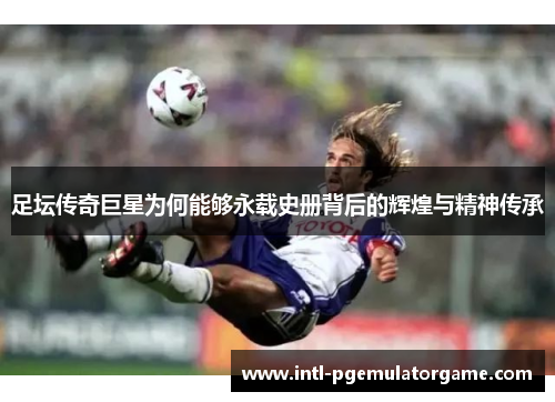 足坛传奇巨星为何能够永载史册背后的辉煌与精神传承