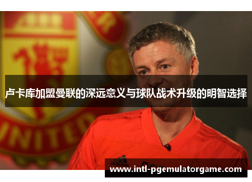 卢卡库加盟曼联的深远意义与球队战术升级的明智选择