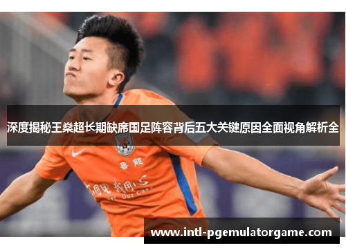 深度揭秘王燊超长期缺席国足阵容背后五大关键原因全面视角解析全