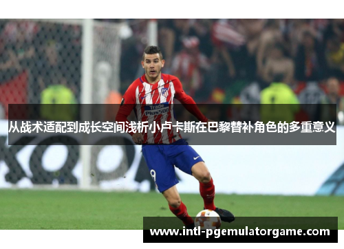 从战术适配到成长空间浅析小卢卡斯在巴黎替补角色的多重意义