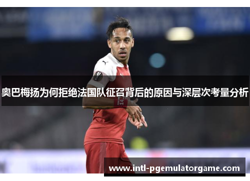 奥巴梅扬为何拒绝法国队征召背后的原因与深层次考量分析