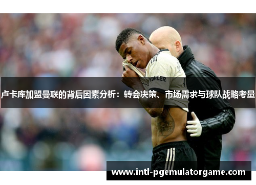 卢卡库加盟曼联的背后因素分析：转会决策、市场需求与球队战略考量