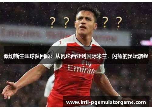 桑切斯生涯球队回顾:从瓦伦西亚到国际米兰,闪耀的足坛旅程 桑切斯生涯球队回顾:从瓦伦西亚到国际米兰,闪耀的足坛旅程