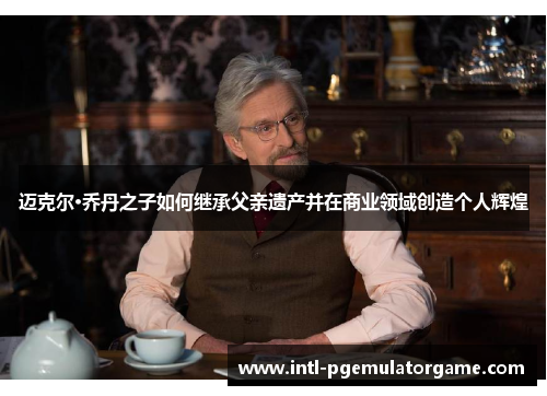 迈克尔·乔丹之子如何继承父亲遗产并在商业领域创造个人辉煌