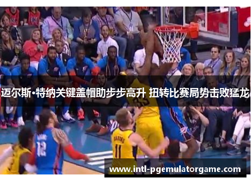 迈尔斯·特纳关键盖帽助步步高升 扭转比赛局势击败猛龙