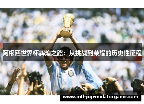 阿根廷世界杯辉煌之路:从挑战到荣耀的历史性征程 阿根廷世界杯辉煌之路:从挑战到荣耀的历史性征程