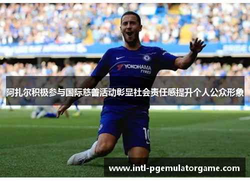 阿扎尔积极参与国际慈善活动彰显社会责任感提升个人公众形象 阿扎尔积极参与国际慈善活动彰显社会责任感提升个人公众形象