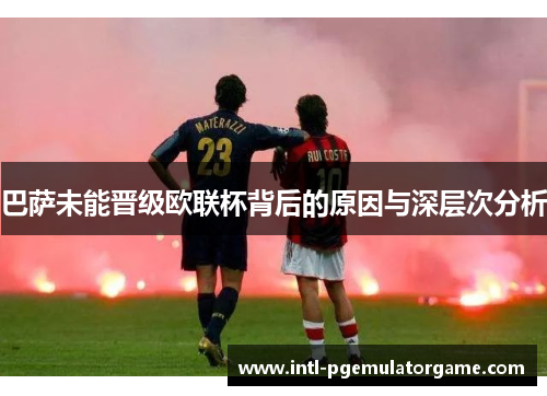 巴萨未能晋级欧联杯背后的原因与深层次分析 巴萨未能晋级欧联杯背后的原因与深层次分析