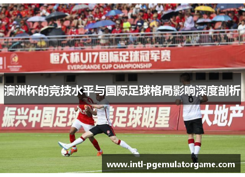 澳洲杯的竞技水平与国际足球格局影响深度剖析 澳洲杯的竞技水平与国际足球格局影响深度剖析