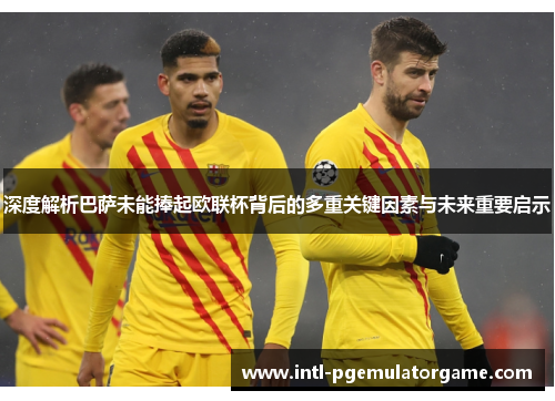 深度解析巴萨未能捧起欧联杯背后的多重关键因素与未来重要启示 深度解析巴萨未能捧起欧联杯背后的多重关键因素与未来重要启示