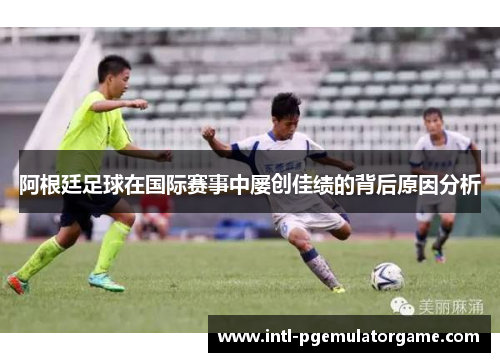 阿根廷足球在国际赛事中屡创佳绩的背后原因分析 阿根廷足球在国际赛事中屡创佳绩的背后原因分析