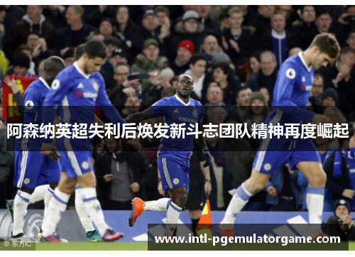 阿森纳英超失利后焕发新斗志团队精神再度崛起 阿森纳英超失利后焕发新斗志团队精神再度崛起