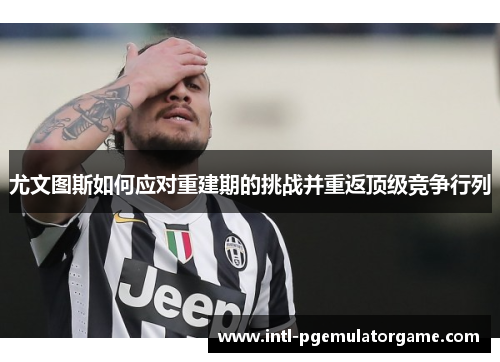 尤文图斯如何应对重建期的挑战并重返顶级竞争行列