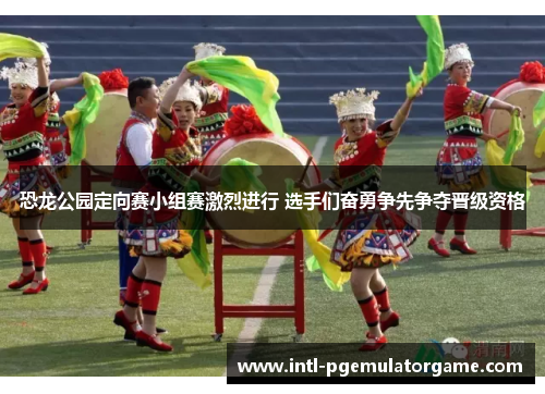 恐龙公园定向赛小组赛激烈进行 选手们奋勇争先争夺晋级资格