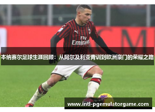 本纳赛尔足球生涯回顾：从阿尔及利亚青训到欧洲豪门的荣耀之路