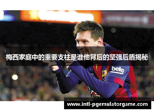 梅西家庭中的重要支柱是谁他背后的坚强后盾揭秘