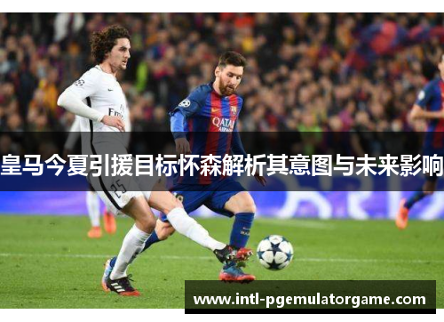 皇马今夏引援目标怀森解析其意图与未来影响