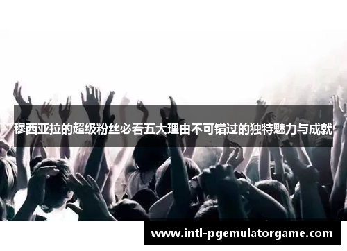 穆西亚拉的超级粉丝必看五大理由不可错过的独特魅力与成就 穆西亚拉的超级粉丝必看五大理由不可错过的独特魅力与成就