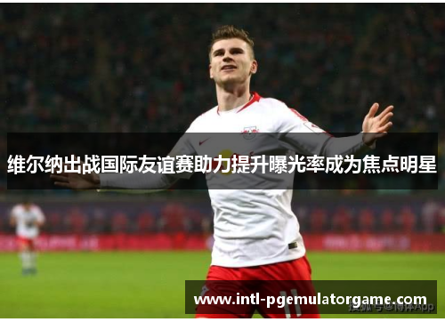 维尔纳出战国际友谊赛助力提升曝光率成为焦点明星