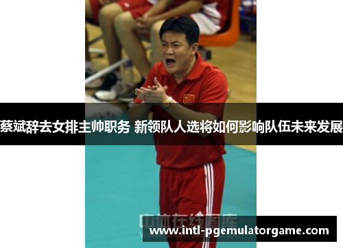 蔡斌辞去女排主帅职务 新领队人选将如何影响队伍未来发展 蔡斌辞去女排主帅职务 新领队人选将如何影响队伍未来发展