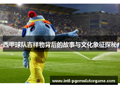 西甲球队吉祥物背后的故事与文化象征探秘