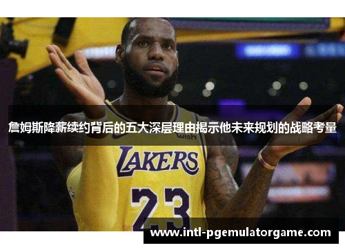 詹姆斯降薪续约背后的五大深层理由揭示他未来规划的战略考量