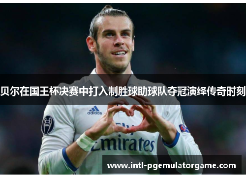 贝尔在国王杯决赛中打入制胜球助球队夺冠演绎传奇时刻