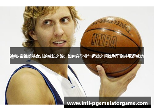 迪克·诺维茨基女儿的成长之路：如何在学业与运动之间找到平衡并取得成功