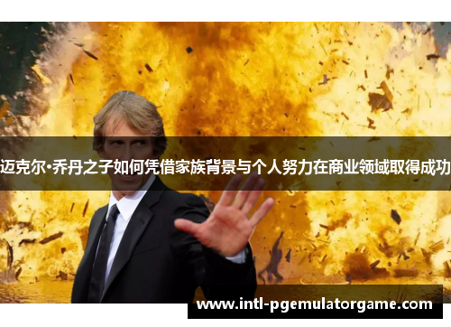 迈克尔·乔丹之子如何凭借家族背景与个人努力在商业领域取得成功