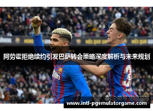 阿劳霍拒绝续约引发巴萨转会策略深度解析与未来规划