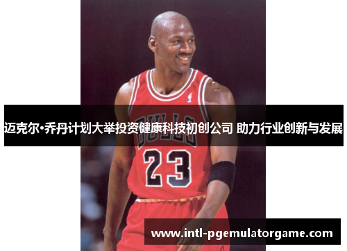 迈克尔·乔丹计划大举投资健康科技初创公司 助力行业创新与发展