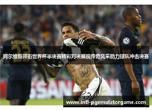 阿尔维斯领衔世界杯半决赛精彩对决展现传奇风采助力球队冲击决赛