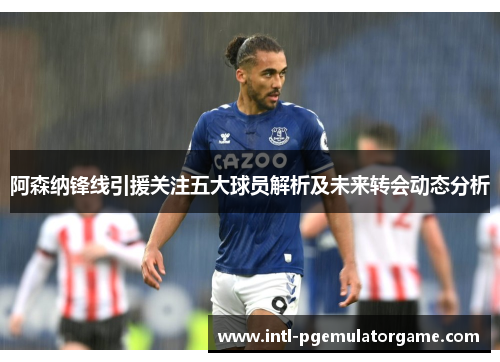 阿森纳锋线引援关注五大球员解析及未来转会动态分析