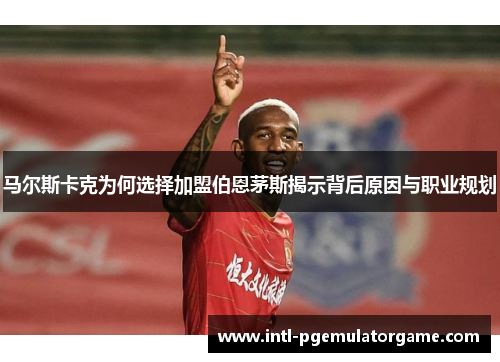 马尔斯卡克为何选择加盟伯恩茅斯揭示背后原因与职业规划